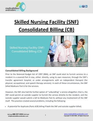Call now 888-357-3226 (Toll Free)
info@medicalbillersandcoders.com
www.medicalbillersandcoders.com
Copyright ©-2019 MBC. All Rights Reserved1
Skilled Nursing Facility (SNF)
Consolidated Billing (CB)
Consolidated Billing Background
Prior to the Balanced Budget Act of 1997 (BBA), an SNF could elect to furnish services to a
resident in a covered Part A stay, either: directly, using its own resources; through the SNF’s
transfer agreement hospital; or under arrangements with an independent therapist (for
physical, occupational, and speech therapy services). In each of these circumstances, the SNF
billed Medicare Part A for the services.
However, the SNF also had the further option of “unbundling” a service altogether; that is, the
SNF could permit an outside supplier to furnish the service directly to the resident, and the
outside supplier would submit a bill to Medicare Part B, without any involvement of the SNF
itself. This practice created several problems, including the following:
 A potential for duplicate (Parts A/B) billing if both the SNF and outside supplier billed;
 