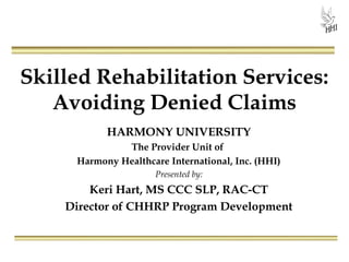 Skilled Rehabilitation Services:
Avoiding Denied Claims
HARMONY UNIVERSITY
The Provider Unit of
Harmony Healthcare International, Inc. (HHI)
Presented by:
Keri Hart, MS CCC SLP, RAC-CT
Director of CHHRP Program Development
 