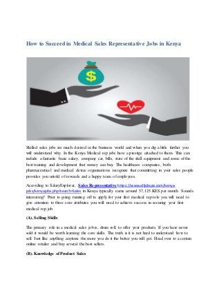 How to Succeed in Medical Sales Representative Jobs in Kenya
Skilled sales jobs are much desired in the business world and when you dig a little further you
will understand why. In the Kenya Medical rep jobs have a prestige attached to them. This can
include a fantastic basic salary, company car, bills, state of the skill equipment and some of the
best training and development that money can buy. The healthcare companies, both
pharmaceutical and medical device organisations recognize that committing in your sales people
provides you untold of rewards and a happy team of employees.
According to SalaryExplorer, Sales Representative https://www.alljobspo.com/kenya-
jobs/kenyajobs.php?search=Sales in Kenya typically earns around 57,125 KES per month. Sounds
interesting? Prior to going running off to apply for your first medical rep role you will need to
give attention to three core attributes you will need to achieve success in securing your first
medical rep job.
(A). Selling Skills
The primary role in a medical sales job is, drum roll, to offer your products. If you have never
sold it would be worth learning the core skills. The truth is it is not hard to understand how to
sell. Just like anything anytime the more you do it the better you will get. Head over to a certain
online retailer and buy several the best sellers.
(B). Knowledge of Product Sales
 