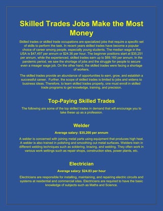 Skilled Trades Jobs Make the Most
Money
Skilled trades or skilled trade occupations are specialized jobs that require a specific set
of skills to perform the task. In recent years skilled trades have become a popular
choice of career among people, especially young students. The median wage in the
USA is $47,497 per annum or $24.36 per hour. The beginner positions start at $35,251
per annum, while the experienced, skilled trades earn up to $69,160 per annum. In the
pandemic period, we saw the shortage of jobs and the struggle for people to secure
even a meager wage job. On the other hand, the skilled trades were facing a shortage
of workers.
The skilled trades provide an abundance of opportunities to earn, grow, and establish a
successful career. Further, the scope of skilled trades is limited to jobs and widens to
business ideas. Therefore, to learn skilled trades properly, one must enroll in skilled
trade programs to get knowledge, training, and precision.
Top-Paying Skilled Trades
The following are some of the top skilled trades in demand that will encourage you to
take these up as a profession.
Welder
Average salary: $35,200 per annum
A welder is concerned with joining metal parts using equipment that produces high heat.
A welder is also trained in polishing and smoothing out metal surfaces. Welders train in
different welding techniques such as soldering, brazing, and welding. They often work in
various work settings such as repair shops, construction sites, power plants, etc.
Electrician
Average salary: $24.83 per hour
Electricians are responsible for installing, maintaining, and repairing electric circuits and
systems at residential and commercial sites. Electricians are required to have the basic
knowledge of subjects such as Maths and Science.
 