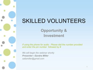 SKILLED VOLUNTEERS
                   Opportunity &
                    Investment

If using the phone for audio. Please dial the number provided
and enter the pin number followed by #

We will begin the webinar shortly
Presenter—Sandra Miller
saltzmiller@gmail.com


                                                                1
 