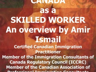 CANADA
         as a
  SKILLED WORKER
 An overview by Amir
       Ismail
    Certified Canadian Immigration
               Practitioner
Member of the Immigration Consultants of
  Canada Regulatory Council (ICCRC)
 Member of the Canadian Association of
 