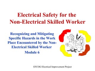 Electrical Safety for the
Non-Electrical Skilled Worker
Recognizing and Mitigating
Specific Hazards in the Work
Place Encountered by the NonElectrical Skilled Worker
Module 6

EFCOG Electrical Improvement Project

 