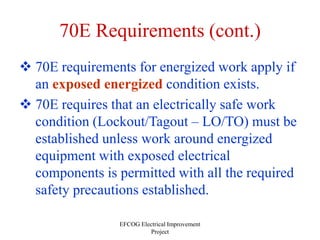 EFCOG Electrical Improvement
Project
70E Requirements (cont.)
 70E requirements for energized work apply if
an exposed energized condition exists.
 70E requires that an electrically safe work
condition (Lockout/Tagout – LO/TO) must be
established unless work around energized
equipment with exposed electrical
components is permitted with all the required
safety precautions established.
 