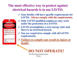 EFCOG Electrical Improvement
Project
The most effective way to protect against
electrical hazards is to use LO/TO.
 Your facility will have specific requirements for
LO/TO. Always comply with the requirements.
 Only LO/TO qualified employees may work
under the protection of a LO/TO.
 LO/TO accomplishes a zero energy state and
there is no electrical hazard.
 You are required to comply with all LO/TO
requirements.
 Failure to comply can result in injury or
death!
DO NOT OPERATE!
 