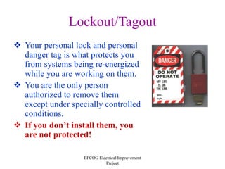 EFCOG Electrical Improvement
Project
Lockout/Tagout
 Your personal lock and personal
danger tag is what protects you
from systems being re-energized
while you are working on them.
 You are the only person
authorized to remove them
except under specially controlled
conditions.
 If you don’t install them, you
are not protected!
 