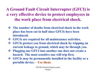 EFCOG Electrical Improvement
Project
A Ground Fault Circuit Interrupter (GFCI) is
a very effective device to protect employees in
the work place from electrical shock.
 The number of deaths from electrical shock in the work
place has been cut in half since GFCIs have been
introduced.
 GFCIs are required for all maintenance activities.
 GFCIs protect you from electrical shock by tripping on
current leakage to ground, which may be through you.
 Plugging one GFCI into another one does not create a
hazard. The most sensitive one will trip first.
 GFCIs may be permanently installed in the facility or a
portable device. – Use them.
 