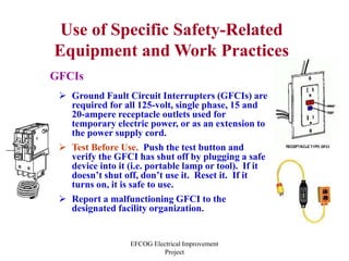 EFCOG Electrical Improvement
Project
Use of Specific Safety-Related
Equipment and Work Practices
GFCIs
 Ground Fault Circuit Interrupters (GFCIs) are
required for all 125-volt, single phase, 15 and
20-ampere receptacle outlets used for
temporary electric power, or as an extension to
the power supply cord.
 Test Before Use. Push the test button and
verify the GFCI has shut off by plugging a safe
device into it (i.e. portable lamp or tool). If it
doesn’t shut off, don’t use it. Reset it. If it
turns on, it is safe to use.
 Report a malfunctioning GFCI to the
designated facility organization.
 