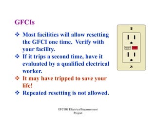 EFCOG Electrical Improvement
Project
GFCIs
 Most facilities will allow resetting
the GFCI one time. Verify with
your facility.
 If it trips a second time, have it
evaluated by a qualified electrical
worker.
 It may have tripped to save your
life!
 Repeated resetting is not allowed.
 