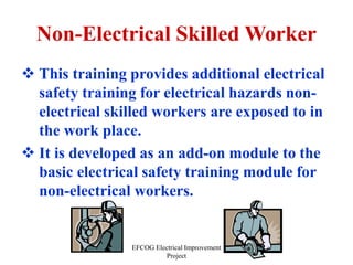 EFCOG Electrical Improvement
Project
Non-Electrical Skilled Worker
 This training provides additional electrical
safety training for electrical hazards non-
electrical skilled workers are exposed to in
the work place.
 It is developed as an add-on module to the
basic electrical safety training module for
non-electrical workers.
 