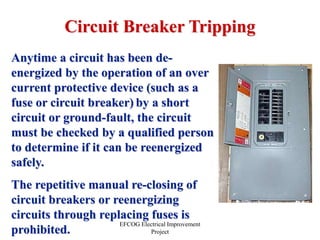 EFCOG Electrical Improvement
Project
Circuit Breaker Tripping
Anytime a circuit has been de-
energized by the operation of an over
current protective device (such as a
fuse or circuit breaker) by a short
circuit or ground-fault, the circuit
must be checked by a qualified person
to determine if it can be reenergized
safely.
The repetitive manual re-closing of
circuit breakers or reenergizing
circuits through replacing fuses is
prohibited.
 