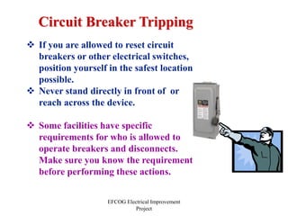 EFCOG Electrical Improvement
Project
 If you are allowed to reset circuit
breakers or other electrical switches,
position yourself in the safest location
possible.
 Never stand directly in front of or
reach across the device.
 Some facilities have specific
requirements for who is allowed to
operate breakers and disconnects.
Make sure you know the requirement
before performing these actions.
Circuit Breaker Tripping
 