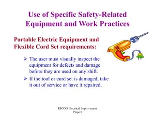 EFCOG Electrical Improvement
Project
Use of Specific Safety-Related
Equipment and Work Practices
Portable Electric Equipment and
Flexible Cord Set requirements:
 The user must visually inspect the
equipment for defects and damage
before they are used on any shift.
 If the tool or cord set is damaged, take
it out of service or have it repaired.
 