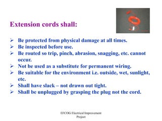 EFCOG Electrical Improvement
Project
Extension cords shall:
 Be protected from physical damage at all times.
 Be inspected before use.
 Be routed so trip, pinch, abrasion, snagging, etc. cannot
occur.
 Not be used as a substitute for permanent wiring.
 Be suitable for the environment i.e. outside, wet, sunlight,
etc.
 Shall have slack – not drawn out tight.
 Shall be unplugged by grasping the plug not the cord.
 