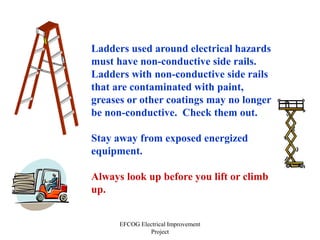 EFCOG Electrical Improvement
Project
Ladders used around electrical hazards
must have non-conductive side rails.
Ladders with non-conductive side rails
that are contaminated with paint,
greases or other coatings may no longer
be non-conductive. Check them out.
Stay away from exposed energized
equipment.
Always look up before you lift or climb
up.
 