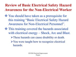 EFCOG Electrical Improvement
Project
Review of Basic Electrical Safety Hazard
Awareness for the Non-Electrical Worker
 You should have taken as a prerequisite for
this training “Basic Electrical Safety Hazard
Awareness for Non-Electrical Personnel”.
 This training covered the hazards associated
with electrical energy – Shock, Arc and Blast.
These hazards can cause disability or death.
You were taught how to recognize electrical
hazards.
 