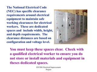 EFCOG Electrical Improvement
Project
The National Electrical Code
(NEC) has specific clearance
requirements around electrical
equipment to maintain safe
working clearances for electrical
workers. These are dedicated
spaces and include width, height,
and depth requirements. The
clearance distances are based on
configuration and voltage level.
You must keep these spaces clear. Check with
a qualified electrical worker to ensure you do
not store or install materials and equipment in
theses dedicated spaces.
 