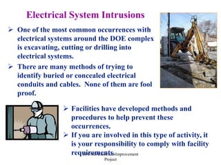 EFCOG Electrical Improvement
Project
 One of the most common occurrences with
electrical systems around the DOE complex
is excavating, cutting or drilling into
electrical systems.
 There are many methods of trying to
identify buried or concealed electrical
conduits and cables. None of them are fool
proof.
Electrical System Intrusions
 Facilities have developed methods and
procedures to help prevent these
occurrences.
 If you are involved in this type of activity, it
is your responsibility to comply with facility
requirements.
 
