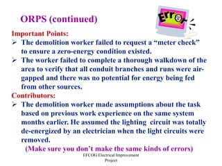 EFCOG Electrical Improvement
Project
Important Points:
 The demolition worker failed to request a “meter check”
to ensure a zero-energy condition existed.
 The worker failed to complete a thorough walkdown of the
area to verify that all conduit branches and runs were air-
gapped and there was no potential for energy being fed
from other sources.
Contributors:
 The demolition worker made assumptions about the task
based on previous work experience on the same system
months earlier. He assumed the lighting circuit was totally
de-energized by an electrician when the light circuits were
removed.
(Make sure you don’t make the same kinds of errors)
ORPS (continued)
 