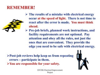 EFCOG Electrical Improvement
Project
REMEMBER!
 The results of a mistake with electrical energy
occur at the speed of light. There is not time to
react after the error is made. You must think
ahead.
 Pre-job briefs, planned work instructions, and
facility requirements are not optional. Pay
attention and obey all the rules, not just the
ones that are convenient. They provide the
edge you need to be safe with electrical energy.
Post-job reviews help keep us from repeating
errors – participate in them.
You are responsible for your safety.
 