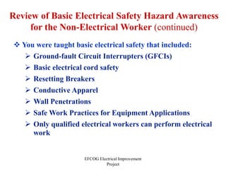 EFCOG Electrical Improvement
Project
Review of Basic Electrical Safety Hazard Awareness
for the Non-Electrical Worker (continued)
 You were taught basic electrical safety that included:
 Ground-fault Circuit Interrupters (GFCIs)
 Basic electrical cord safety
 Resetting Breakers
 Conductive Apparel
 Wall Penetrations
 Safe Work Practices for Equipment Applications
 Only qualified electrical workers can perform electrical
work
 