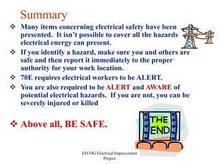 EFCOG Electrical Improvement
Project
Summary
 Many items concerning electrical safety have been
presented. It isn’t possible to cover all the hazards
electrical energy can present.
 If you identify a hazard, make sure you and others are
safe and then report it immediately to the proper
authority for your work location.
 70E requires electrical workers to be ALERT.
 You are also required to be ALERT and AWARE of
potential electrical hazards. If you are not, you can be
severely injured or killed
 Above all, BE SAFE.
 