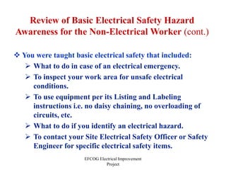 EFCOG Electrical Improvement
Project
Review of Basic Electrical Safety Hazard
Awareness for the Non-Electrical Worker (cont.)
 You were taught basic electrical safety that included:
 What to do in case of an electrical emergency.
 To inspect your work area for unsafe electrical
conditions.
 To use equipment per its Listing and Labeling
instructions i.e. no daisy chaining, no overloading of
circuits, etc.
 What to do if you identify an electrical hazard.
 To contact your Site Electrical Safety Officer or Safety
Engineer for specific electrical safety items.
 