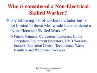 EFCOG Electrical Improvement
Project
Who is considered a Non-Electrical
Skilled Worker?
The following list of workers includes but is
not limited to those who would be considered a
“Non-Electrical Skilled Worker”.
Fitters, Painters, Carpenters, Laborers, Utility
Operators, Equipment Operators, D&D Workers,
Janitors, Radiation Control Technicians, Waste
Handlers and Warehouse Workers.
 