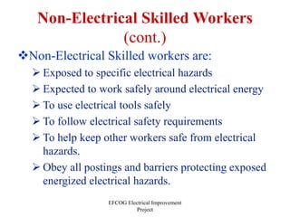 EFCOG Electrical Improvement
Project
Non-Electrical Skilled Workers
(cont.)
Non-Electrical Skilled workers are:
 Exposed to specific electrical hazards
 Expected to work safely around electrical energy
 To use electrical tools safely
 To follow electrical safety requirements
 To help keep other workers safe from electrical
hazards.
 Obey all postings and barriers protecting exposed
energized electrical hazards.
 