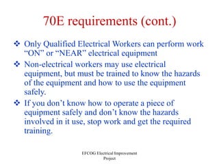 EFCOG Electrical Improvement
Project
70E requirements (cont.)
 Only Qualified Electrical Workers can perform work
“ON” or “NEAR” electrical equipment
 Non-electrical workers may use electrical
equipment, but must be trained to know the hazards
of the equipment and how to use the equipment
safely.
 If you don’t know how to operate a piece of
equipment safely and don’t know the hazards
involved in it use, stop work and get the required
training.
 