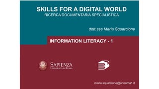 SKILLS FOR A DIGITAL WORLD
RICERCA DOCUMENTARIA SPECIALISTICA
dott.ssa Maria Squarcione
INFORMATION LITERACY - 1
maria.squarcione@uniroma1.it
 