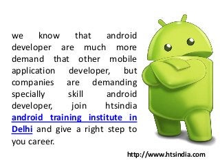 we know that android
developer are much more
demand that other mobile
application developer, but
companies are demanding
specially skill android
developer, join htsindia
android training institute in
Delhi and give a right step to
you career.
http://www.htsindia.com
 