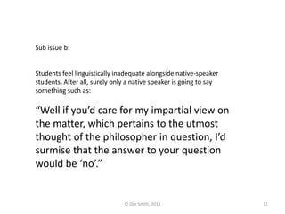 Sub issue b:
Students feel linguistically inadequate alongside native-speaker
students. After all, surely only a native speaker is going to say
something such as:
“Well if you’d care for my impartial view on
the matter, which pertains to the utmost
thought of the philosopher in question, I’d
surmise that the answer to your question
would be ‘no’.”
© Zoe Smith, 2013 11
 