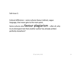 Sub issue 1:
Cultural difference – some cultures favour indirect, vague
language, that never gets to the main point.
Some cultures also favour plagiarism – after all, why
try to disrespect text that another author has already written
perfectly elsewhere?
© Zoe Smith, 2013 14
 
