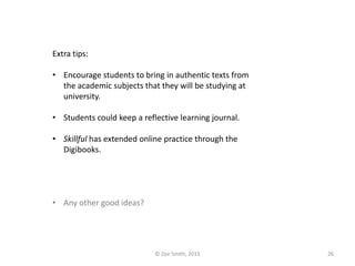 Extra tips:
• Encourage students to bring in authentic texts from
the academic subjects that they will be studying at
university.
• Students could keep a reflective learning journal.
• Skillful has extended online practice through the
Digibooks.
• Any other good ideas?
© Zoe Smith, 2013 26
 