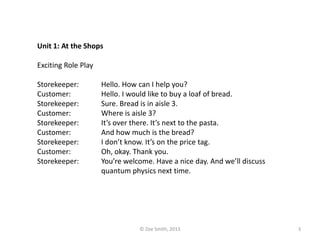 Unit 1: At the Shops
Exciting Role Play
Storekeeper: Hello. How can I help you?
Customer: Hello. I would like to buy a loaf of bread.
Storekeeper: Sure. Bread is in aisle 3.
Customer: Where is aisle 3?
Storekeeper: It’s over there. It’s next to the pasta.
Customer: And how much is the bread?
Storekeeper: I don’t know. It’s on the price tag.
Customer: Oh, okay. Thank you.
Storekeeper: You’re welcome. Have a nice day. And we’ll discuss
quantum physics next time.
© Zoe Smith, 2013 3
 