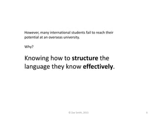However, many international students fail to reach their
potential at an overseas university.
Why?
Knowing how to structure the
language they know effectively.
© Zoe Smith, 2013 6
 