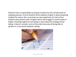 Teachers have a responsibility to prepare students for the real demands of
studying overseas. A lot of teachers think academic English is about preparing
students for exams. But, as we have our own experience of, many of our
students who perform well in English exams still struggle to communicate in
English. Teaching English for test taking is more about the strategy of test
taking. It doesn’t consider some of the wider key areas of being able to
perform in a real world academic setting.
© Zoe Smith, 2013 7
 