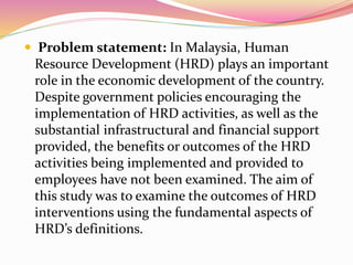  Problem statement: In Malaysia, Human
Resource Development (HRD) plays an important
role in the economic development of the country.
Despite government policies encouraging the
implementation of HRD activities, as well as the
substantial infrastructural and financial support
provided, the benefits or outcomes of the HRD
activities being implemented and provided to
employees have not been examined. The aim of
this study was to examine the outcomes of HRD
interventions using the fundamental aspects of
HRD’s definitions.
 