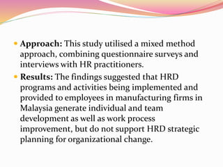  Approach: This study utilised a mixed method
approach, combining questionnaire surveys and
interviews with HR practitioners.
 Results: The findings suggested that HRD
programs and activities being implemented and
provided to employees in manufacturing firms in
Malaysia generate individual and team
development as well as work process
improvement, but do not support HRD strategic
planning for organizational change.
 