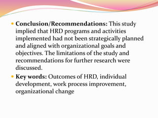  Conclusion/Recommendations: This study
implied that HRD programs and activities
implemented had not been strategically planned
and aligned with organizational goals and
objectives. The limitations of the study and
recommendations for further research were
discussed.
 Key words: Outcomes of HRD, individual
development, work process improvement,
organizational change
 