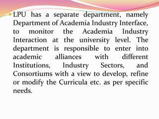  LPU has a separate department, namely
Department of Academia Industry Interface,
to monitor the Academia Industry
Interaction at the university level. The
department is responsible to enter into
academic alliances with different
Institutions, Industry Sectors, and
Consortiums with a view to develop, refine
or modify the Curricula etc. as per specific
needs.
 