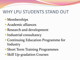 WHY LPU STUDENTS STAND OUT
 Memberships
 Academic alliances
 Research and development
 Industrial consultancy
 Continuing Education Programme for
Industry
 Short Term Training Programmes
 Skill Up-gradation Courses
 