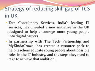 Strategy of reducing skill gap of TCS
in UK
• Tata Consultancy Services, India's leading IT
services, has unveiled a new initiative in the UK
designed to help encourage more young people
into digital careers.
• In partnership with The Tech Partnership and
MyKindaCrowd, has created a resource pack to
help teachers educate young people about possible
roles in the IT industry, and the steps they need to
take to achieve that ambition.
 
