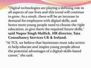  "Digital technologies are playing a defining role in
all aspects of our lives and this trend will continue
to grow. As a result, there will be an increase in
demand for employees with digital skills, and
hence more young people need to choose the right
education, to give them the required future skills,"
said Nupur Singh Mallick, HR director, Tata
Consultancy Services UK & Ireland.
"At TCS, we believe that businesses must take action
to help educate and inspire young people about
the potential advantages of a digital-skills-based
career," she said.
 