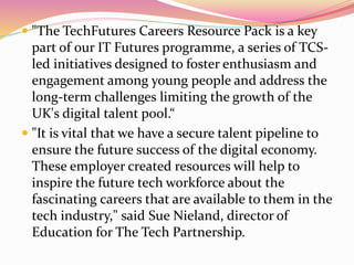  "The TechFutures Careers Resource Pack is a key
part of our IT Futures programme, a series of TCS-
led initiatives designed to foster enthusiasm and
engagement among young people and address the
long-term challenges limiting the growth of the
UK's digital talent pool.“
 "It is vital that we have a secure talent pipeline to
ensure the future success of the digital economy.
These employer created resources will help to
inspire the future tech workforce about the
fascinating careers that are available to them in the
tech industry," said Sue Nieland, director of
Education for The Tech Partnership.
 