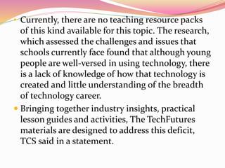 • Currently, there are no teaching resource packs
of this kind available for this topic. The research,
which assessed the challenges and issues that
schools currently face found that although young
people are well-versed in using technology, there
is a lack of knowledge of how that technology is
created and little understanding of the breadth
of technology career.
 Bringing together industry insights, practical
lesson guides and activities, The TechFutures
materials are designed to address this deficit,
TCS said in a statement.
 