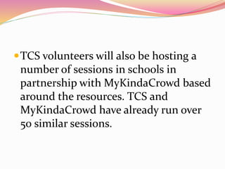 TCS volunteers will also be hosting a
number of sessions in schools in
partnership with MyKindaCrowd based
around the resources. TCS and
MyKindaCrowd have already run over
50 similar sessions.
 