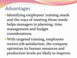 Advantages
Identifying employees’ training needs
and the ways of meeting those needs
helps managers in planning, time
management and budget
considerations.
With targeted training, employees
receive job satisfaction, the company
optimizes its human resources and
production levels are likely to improve.
 