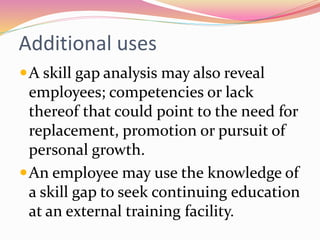Additional uses
A skill gap analysis may also reveal
employees; competencies or lack
thereof that could point to the need for
replacement, promotion or pursuit of
personal growth.
An employee may use the knowledge of
a skill gap to seek continuing education
at an external training facility.
 
